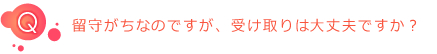 Q:留守がちなのですが、受け取りは大丈夫ですか?